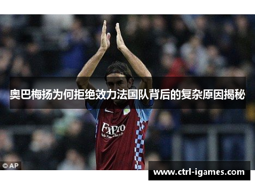 奥巴梅扬为何拒绝效力法国队背后的复杂原因揭秘