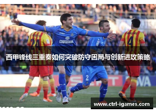 西甲锋线三重奏如何突破防守困局与创新进攻策略