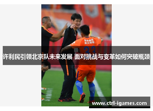 许利民引领北京队未来发展 面对挑战与变革如何突破瓶颈