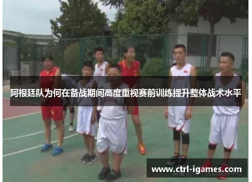 阿根廷队为何在备战期间高度重视赛前训练提升整体战术水平