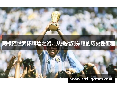 阿根廷世界杯辉煌之路：从挑战到荣耀的历史性征程
