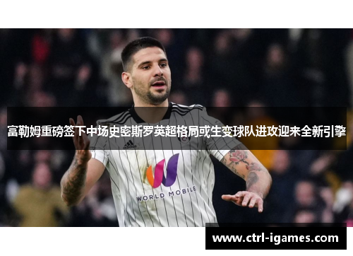 富勒姆重磅签下中场史密斯罗英超格局或生变球队进攻迎来全新引擎