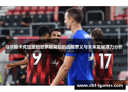 马尔斯卡克加盟伯恩茅斯背后的战略意义与未来发展潜力分析